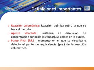 Definiciones importantes


o Reacción volumétrica: Reacción química sobre la que se
  basa el método.
o Agente valorante: Sustancia en disolución de
  concentración conocida (estándar). Se coloca en la bureta.
o Punto Final (P.F.) : momento en el que se visualiza o
  detecta el punto de equivalencia (p.e.) de la reacción
  volumétrica.
 