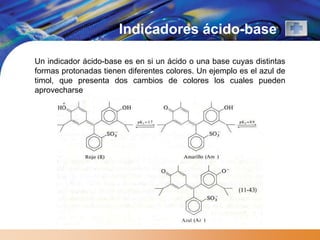 Indicadores ácido-base

Un indicador ácido-base es en si un ácido o una base cuyas distintas
formas protonadas tienen diferentes colores. Un ejemplo es el azul de
timol, que presenta dos cambios de colores los cuales pueden
aprovecharse
 
