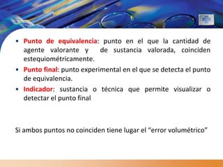 • Punto de equivalencia: punto en el que la cantidad de
  agente valorante y       de sustancia valorada, coinciden
  estequiométricamente.
• Punto final: punto experimental en el que se detecta el punto
  de equivalencia.
• Indicador: sustancia o técnica que permite visualizar o
  detectar el punto final



Si ambos puntos no coinciden tiene lugar el “error volumétrico”
 