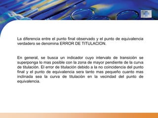 La diferencia entre el punto final observado y el punto de equivalencia
verdadero se denomina ERROR DE TITULACION.


En general, se busca un indicador cuyo intervalo de transición se
superponga lo mas posible con la zona de mayor pendiente de la curva
de titulación. El error de titulación debido a la no coincidencia del punto
final y el punto de equivalencia sera tanto mas pequeño cuanto mas
inclinada sea la curva de titulación en la vecindad del punto de
equivalencia.
 