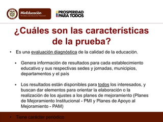 ¿Cuáles son las características
de la prueba?
• Es una evaluación diagnóstica de la calidad de la educación.


Genera información de resultados para cada establecimiento
educativo y sus respectivas sedes y jornadas, municipios,
departamentos y el país



Los resultados están disponibles para todos los interesados, y
buscan dar elementos para orientar la elaboración o la
realización de los ajustes a los planes de mejoramiento (Planes
de Mejoramiento Institucional - PMI y Planes de Apoyo al
Mejoramiento - PAM)

• Tiene carácter periódico

 