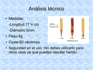 Análisis técnico
● Medidas:
-Longitud:17´4 cm
-Diámetro:5mm
● Peso:4g
● Coste:60 céntimos
● Seguridad en el uso :No debes utilizarlo para
otros usos ya que puedes resultar herido.