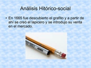 Análisis Hitórico-social
● En 1665 fue descubierto el grafíto y a partir de
ahí se creó el lapicero y se introdujo su venta
en el mercado.