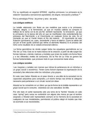 Por su significado en español SPRING significa primavera. La primavera es la
estación “asociada a sensaciones agradables, de alegría, renovación y belleza.”2
Por su etimología Prima - de primer y vera - de verde.
Los códigos estéticos
La botella elaborada con flores es una metáfora que evoca a la primavera,
frescura, alegría, a la femineidad, ya que en muchas culturas se compara la
belleza de la dama con la de una flor, también representa la renovación, ya que
la primavera es la época del año en que se manifiestan más evidentemente los
procesos del Nacimiento y el Crecimiento en cualquier forma de vida. Es el
momento en que el Viento limpia el frío del invierno. El movimiento de esta
Estación (primavera) es, pues, ascendente y hacia el exterior. Como la salida del
sol por el Este (punto cardinal que define el elemento Madera) O el proceso del
Grito como resultado de un estado emocional colérico.
La forma geométrica de donde surgen todos los arquetipos geométricos es La
Flor de La Vida. Esta es la matriz básica de la creación, a partir de ella surgen las
formas básicas y demás matrices y modelos que sirven de sostén a la forma física
y a los diferentes niveles de conciencia. De la Flor de La Vida se genera las
formas fundamentales que producen todo lo que conocemos hasta ahora.
Los códigos sociales
Las insignias y carteles son marcas que indican la pertenencia de un individuo a
un grupo social o económico. Tienen como función expresar la organización de la
sociedad y las relaciones entre los individuos y los grupos.
En este caso beber Absolut es el pase directo a una élite de la sociedad con la
capacidad adquisitiva para comprarla y al mismo tiempo nos brinda la categoría
necesaria para pertenecer a un círculo social con clase.
Absolut se ha convertido en un tótem ya que la forma de la botella representa a un
grupo social que lo consume, creándose así una subcultura de élite.
Por otro lado el cartel representa sólo una rama de la “familia” Absolut, en este
caso “spring” pero nunca se confundirá con alguna otra marca ya que el nombre
asignado a Absolut está representado siempre en la memoria de la sociedad en
cualquiera de sus modalidades, permitiendo al público elegir el modelo que más
se acomode a sus necesidades.
2 http://www.familia.cl/ContenedorTmp/Primavera/primavera.htm
 