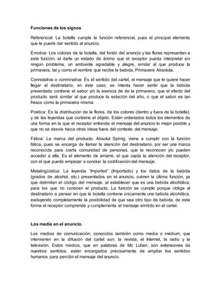 Funciones de los signos
Referencial: La botella cumple la función referencial, pues el principal elemento
que le puede dar sentido al anuncio.
Emotiva: Los colores de la botella, del fondo del anuncio y las flores representan a
esta función, al darle un estado de ánimo que el receptor pueda interpretar sin
ningún problema, un ambiente agradable y alegre, similar al que produce la
primavera, tal y como el nombre que recibe la bebida, Primavera Absoluta.
Connotativa o conminativa: Es el sentido del cartel, el mensaje que le quiere hacer
llegar al destinatario, en éste caso, se intenta hacer sentir que la bebida
presentada contiene el sabor y/o la esencia de de la primavera, que el efecto del
producto será similar al que produce la estación del año, o que el sabor es tan
fresco como la primavera misma.
Poética: Es la distribución de la flores, de los colores (dentro y fuera de la botella),
y de las leyendas que contiene el objeto. Están ordenados todos los elementos de
una forma en la que el receptor entienda el mensaje del anuncio lo mejor posible y
que no se desvíe hacia otras ideas fuera del contexto del mensaje.
Fática: La marca del producto, Absolut Spring, viene a cumplir con la función
fática, pues se encarga de llamar la atención del destinatario, por ser una marca
reconocida para cierta comunidad de personas, que la reconocen y/o pueden
acceder a ella. Es el elemento de amarre, el que capta la atención del receptor,
con el que puede empezar o concluir la codificación del mensaje.
Metalingüística: La leyenda “Imported” (Importado) y los datos de la bebida
(grados de alcohol, etc.) presentados en el anuncio, cubren la última función, ya
que delimitan el código del mensaje, al establecer que es una bebida alcohólica,
para los que no conocen el producto. La función se cumple porque obliga al
destinatario a pensar en que la botella contiene únicamente una bebida alcohólica,
excluyendo completamente la posibilidad de que sea otro tipo de bebida, de esta
forma el receptor comprende y complementa el mensaje emitido en el cartel.
Los media en el anuncio.
Los medios de comunicación, conocidos también como media o médium, que
intervienen en la difusión del cartel son: la revista, el Internet, la radio y la
televisión. Estos medios, que en palabras de Mc Luhan, son extensiones de
nuestros sentidos, están encargados precisamente de ampliar loa sentidos
humanos para percibir el mensaje del anuncio.
 