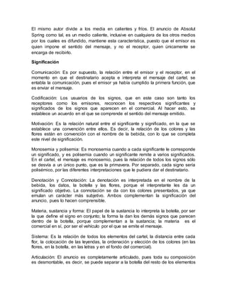 El mismo autor divide a los media en calientes y fríos. El anuncio de Absolut
Spring como tal, es un medio caliente, inclusive en cualquiera de los otros medios
por los cuales es difundido, mantiene esta característica, puesto que el emisor es
quien impone el sentido del mensaje, y no el receptor, quien únicamente se
encarga de recibirlo.
Significación
Comunicación: Es por supuesto, la relación entre el emisor y el receptor, en el
momento en que el destinatario acepta e interpreta el mensaje del cartel, se
entabla la comunicación, pues el emisor ya había cumplido la primera función, que
es enviar el mensaje.
Codificación: Los usuarios de los signos, que en este caso son tanto los
receptores como los emisores, reconocen los respectivos significantes y
significados de los signos que aparecen en el comercial. Al hacer esto, se
establece un acuerdo en el que se comprende el sentido del mensaje emitido.
Motivación: Es la relación natural entre el significante y significado, en la que se
establece una convención entre ellos. Es decir, la relación de los colores y las
flores están en convención con el nombre de la bebida, con lo que se completa
este nivel de significación.
Monosemia y polisemia: Es monosemia cuando a cada significante le corresponde
un significado, y es polisemia cuando un significante remite a varios significados.
En el cartel, el mensaje es monosemio, pues la relación de todos los signos sólo
se desvía a un único punto, que es la primavera. Por separado, cada signo sería
polisémico, por las diferentes interpretaciones que le pudiera dar el destinatario.
Denotación y Connotación: La denotación es interpretada en el nombre de la
bebida, los datos, la botella y las flores, porque el interpretante les da un
significado objetivo. La connotación se da con los colores presentados, ya que
emulan un carácter más subjetivo. Ambos complementan la significación del
anuncio, pues lo hacen comprensible.
Materia, sustancia y forma: El papel de la sustancia lo interpreta la botella, por ser
la que define el signo en conjunto; la forma la dan los demás signos que parecen
dentro de la botella, porque complementan a la sustancia; la materia es el
comercial en sí, por ser el vehículo por el que se emite el mensaje.
Sistema: Es la relación de todos los elementos del cartel, la distancia entre cada
flor, la colocación de las leyendas, la ordenación y elección de los colores (en las
flores, en la botella, en las letras y en el fondo del comercial).
Articulación: El anuncio es completamente articulado, pues toda su composición
es desmontable, es decir, se puede separar a la botella del resto de los elementos
 