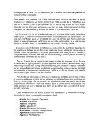 y comprender a cada uno por separado, de la misma forma en que pueden ser
comprendidos en conjunto.
Este anuncio nos muestra una botella con una gran cantidad de flora de varias
tonalidades y especies. La fusión de las flores habla acerca de la naturalidad que
hay en la bebida y de la probabilidad de un sabor muy suave en cada trago.
Además con las diferentes variedades que hay en esta, podemos hablar de toda
una gama de sentimientos y estados de ánimo, la cual representa cada flor.
Las flores son una de las manifestaciones más vistosas de la madre naturaleza,
ellas captan y embellecen los sentidos tanto racionales como los "irracionales", es
una dulce tentación para un propósito de vida; es por ello que hermosas flores
atraen a sus polinizadores valiéndose de los más sofisticados y a la vez simples
recursos para ello; como lo son la belleza, sus colores, aroma y néctar.
Es así que desde tiempos remotos el ser humano se dio cuenta de aquel poder
de atracción y belleza de las flores, las cuales se fueron utilizando para exaltar la
belleza propia de personas y lugares, generando una sinergia en la actitud y
comportamiento humano. Por eso se inicio un código para expresar actitudes y
sentimientos, por medio de las flores.
Fue en Oriente donde surgieron las claves ocultas del lenguaje de las flores y
a través de los siglos pasando por los egipcios, edad media, renacimiento, llego
hasta la época del más puro y fino romanticismo para luego en la época victoriana
ser un completo compendio de simbología y significados, entonces surgió con todo
su esplendor el antiguo recurso de hacer hablar a las flores, recurso que pasaba
de madres a hijas como un secreto familiar.
Allí donde las percepciones prevalecen sobre los sentidos, donde la belleza y
el universo están por encima de las palabras, es allí donde entran a participar las
flores y su lenguaje. Es tan extenso su significado que traspasaba los límites
simplemente amorosos. Por este motivo aquí a continuación exponemos una
corta síntesis de aquel código que solo las personas con sensibilidad logran
percibir y disfrutar.
Cabe destacar que las flores, pueden dar significados y transmitir un código
dependiendo de su presentación compuesto floral.
 Acacia: Amor secreto, Elegancia
 Acedera: Paciencia
 Aconito: venganza.
 Adelfa: Seducción
 Adonis: Recuerdos amorosos
 Adormidera: consuelo, recogimiento
 Agrimonia: agradecimiento
 Aguileña: Adolescencia
 