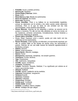  Pulsátila: locura y sentido primitivo.
 Ranúnculo: Ingratitud
 Rosas Rojas y blancas: Unión.
 Rosa: Amor
 Rosa blanca y roja: Mezcla de sentimientos
 Rosa sin espinas: Sin miedo
 Rosa sola: Inocencia
 Rosas Amarillas: Pese a su belleza no es recomendable regalarlas,
porque se relacionan con la envidia y los celos cuando existe relaciones
amorosas. Pero si lo que se tiene es una amistad son las más
recomendadas, sirven también para felicitar.
 Rosas Blancas: Además de ser elegantes y sobrias, se asocian con la
pureza e inocencia. Por ello son las más utilizadas en ramos de novias, en
los bautismos, primeras comuniones, Convalecencias, honras fúnebres y
ceremonias religiosas en general.
 Rosas rojas y amarillas: Felicitaciones.
 Rosas Rojas: Expresan amor y pasión, quizás por esta razón son las
preferidas por los enamorados.
 Rosas Rosadas: Están ligadas a la felicidad y al crecimiento espiritual, por
ello no pueden faltar en las fiestas de quince años, los nacimientos y
grados. Además de ser una bella manera de transmitir agradecimiento a
familiares y amigos.
 Sabina: Socorro
 Salvia: Virtud doméstica
 Sauce llorón: Aflicción, nostalgia.
 Saúco: Fervor
 Siempreviva: esperanza, templanza, de corazón guerrero.
 Tamarisco: Crimen, fechoría.
 Tejo: Pesadumbre
 Tilo: matrimonio, tranquilidad.
 Tomillo: apoyo, constancia.
 Trinitaria: Perplejidad
 Tulipán: Romance. Respeto, fidelidad. Y su significado por colores es el
mismo que el de las rosas.
 Ulmaria: Inutilidad
 Vainilla: agrado, exaltación de los sentidos.
 Valeriana: tranquilidad, resignación.
 Verbena Encanto
 Verónica: Fidelidad
 Viborera: Falsedad.
 Vinpervinca: Amistad
 Violeta azul: Confianza
 Violeta doble: amistad
 Violetas: La belleza interior y lealtad.
 Zinnia: nostalgia del ayer alegre1
1 http://www.andesflorgifs.com/6.2flores_significados.php
 