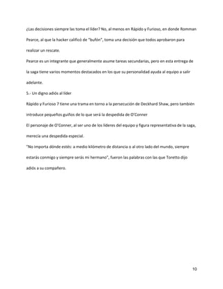 10
¿Las decisiones siempre las toma el líder? No, al menos en Rápido y Furioso, en donde Romman
Pearce, al que la hacker calificó de “bufón”, toma una decisión que todos aprobaron para
realizar un rescate.
Pearce es un integrante que generalmente asume tareas secundarias, pero en esta entrega de
la saga tiene varios momentos destacados en los que su personalidad ayuda al equipo a salir
adelante.
5.- Un digno adiós al líder
Rápido y Furioso 7 tiene una trama en torno a la persecución de Deckhard Shaw, pero también
introduce pequeños guiños de lo que será la despedida de O’Conner
El personaje de O’Conner, al ser uno de los líderes del equipo y figura representativa de la saga,
merecía una despedida especial.
"No importa dónde estés: a medio kilómetro de distancia o al otro lado del mundo, siempre
estarás conmigo y siempre serás mi hermano”, fueron las palabras con las que Toretto dijo
adiós a su compañero.
 