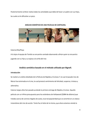 4
Posteriormente se Brian realiza todas las actividades que debe de hacer un padre con sus hijos,
las cuales se le dificultan un poco.
ANÁLISIS SEMIÓTICO DE UNA PELÍCULA DE CARTELERA.
Exterior/Día/Playa
A lo lejos el equipo de Toretto se encuentra sentado observando a Brian quien se encuentra
jugando con su hijo y su esposa a la orilla del mar.
Análisis semiótico basado en el método utilizado por Bignell.
Introducción
Se realizó un análisis detallado de la Película de Rápidos y Furiosos 7, la cual el pasado mes de
Marzo fue estrenada en el cine, la cual provocó sentimiento de felicidad, suspenso, tristeza y
adrenalina.
Catorce largos años han pasado ya desde la primera entrega de Rápido y Furioso. Aquella
película con un ínfimo presupuesto para los estándares de Hollywood ($38M de dólares) que
trataba acerca de carreras ilegales de autos, tuvo tal popularidad que se convirtió en un clásico
instantáneo del cine de acción. Tanto fue el éxito de la misma, que ahora estamos viendo la
 