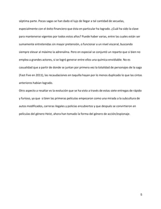 5
séptima parte. Pocas sagas se han dado el lujo de llegar a tal cantidad de secuelas,
especialmente con el éxito financiero que ésta en particular ha logrado. ¿Cuál ha sido la clave
para mantenerse vigentes por todos estos años? Puede haber varias, entre las cuales están ser
sumamente entretenidas sin mayor pretensión, o funcionar a un nivel visceral, buscando
siempre elevar al máximo la adrenalina. Pero en especial se conjuntó un reparto que si bien no
emplea a grandes actores, si se logró generar entre ellos una química envidiable. No es
casualidad que a partir de donde se juntan por primera vez la totalidad de personajes de la saga
(Fast Five en 2011), las recaudaciones en taquilla hayan por lo menos duplicado lo que las cintas
anteriores habían logrado.
Otro aspecto a resaltar es la evolución que se ha visto a través de estas siete entregas de rápido
y furioso, ya que si bien las primeras películas empezaron como una mirada a la subcultura de
autos modificados, carreras ilegales y policías encubiertos y que después se convirtieron en
películas del género Heist, ahora han tomado la forma del género de acción/espionaje.
 