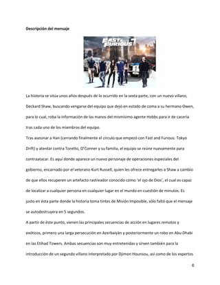 6
Descripción del mensaje
La historia se sitúa unos años después de lo ocurrido en la sexta parte, con un nuevo villano,
Deckard Shaw, buscando vengarse del equipo que dejó en estado de coma a su hermano Owen,
para lo cual, roba la información de las manos del mismísimo agente Hobbs para ir de cacería
tras cada uno de los miembros del equipo.
Tras asesinar a Han (cerrando finalmente el círculo que empezó con Fast and Furious: Tokyo
Drift) y atentar contra Toretto, O’Conner y su familia, el equipo se reúne nuevamente para
contraatacar. Es aquí donde aparece un nuevo personaje de operaciones especiales del
gobierno, encarnado por el veterano Kurt Russell, quien les ofrece entregarles a Shaw a cambio
de que ellos recuperen un artefacto rastreador conocido como ‘el ojo de Dios’, el cual es capaz
de localizar a cualquier persona en cualquier lugar en el mundo en cuestión de minutos. Es
justo en ésta parte donde la historia toma tintes de Misión Imposible, sólo faltó que el mensaje
se autodestruyera en 5 segundos.
A partir de éste punto, vienen las principales secuencias de acción en lugares remotos y
exóticos, primero una larga persecución en Azerbaiyán y posteriormente un robo en Abu Dhabi
en las Etihad Towers. Ambas secuencias son muy entretenidas y sirven también para la
introducción de un segundo villano interpretado por Djimon Hounsou, así como de los expertos
 