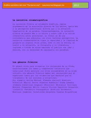 Análisis semiótico del cine “The barve one”. Laaunessraul.blogspot.mx   2012




          La narrativa cinematográfica
          La narración fílmica es altamente mimética, reposa
          grandemente en la mostración directa de los hechos, apela más
          a la percepción audiovisual directa que a la evocación
          imaginativa de la palabra. Consecuentemente, la narración
          fílmica se presta más a la acción y sobre todo a la acción
          interactiva entre personales. Lo visual es de una
          contundencia que subordina los otros factores perceptivos. La
          narrativa cinematográfica tiene la capacidad y la libertad de
          apoyarse en algunas otras artes, como lo son la música, el
          teatro y su actuación, la fotografía y la literatura,
          logrando a través de estas expresar al público una idea o
          emoción, sin la necesidad de expresarla con palabras.




          Los géneros fílmicos
          El género sirve para etiquetar los contenidos de un filme,
          caracterizando los temas y componentes narrativos que
          relacionan dicha película con otras encuadrables en un mismo
          conjunto. Los géneros fílmicos deben ser reconocidos por el
          espectador tanto por las evidencias que muestran por el
          tratamiento de las acciones y situaciones.
          Por ejemplo: Acción Musical (Comedia musical) Aventura
          Histórico (Épico) Terror Suspenso Romántico Drama Comedia
          (Comedia Romántica) Suspenso (Thriller) (Misterio) Policiaco
          Western (Vaqueros) Bélico Ciencia Ficción Deportivo Animación
          (Infantil) Fantástico Pornográfico (Erótico) Documental
          Mostruos (Zombies) Catástrofes Gángsters Caseras Biográficas
 