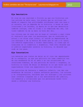 Análisis semiótico del cine “The barve one”. Laaunessraul.blogspot.mx   2012


          Eje Denotativo
          El cine es una realidad o ficción ya que sus historias son
          las activas en este caso, los planos que se utilizan son
          desde el espacio has actividades cotidianas como una casa o
          al escuela, eso ya depende de la historia, a veces se usan
          locaciones o se recrean, la época en la que ese desarrolla
          también influye, como el clima o la temporada del año, las
          luces también va de la mano la hora del día.

          Los colores que se usan son en base al contexto y aquí viene
          el vestuario que usen los personajes, que en ocasiones es
          actual o en otras algo irreal, el sonido ya dependiendo de
          los diálogos o de la música de fondo que se use y al igual,
          los efectos especiales o ruidos fabricados, la trama que en
          ocasiones es lo romántico o dramático. Todo esto dejando que
          el público espectador asimile la historia, no dejando que
          nade se les pase.

          Eje Connotativo
          Los mensajes que tratan de dejar en el cine van dependiendo
          de la categoría, ya que una película con tema romántico nos
          da una enseñanza en el el amor o en las situaciones de
          relaciones humanas, en una película de terror o suspenso, la
          historia no trata de dejar un mensaje si no que hacer que los
          espectadores vivan una experiencia con sus sentidos.

          Las películas de fantasía o temática infantil, nos dan una
          enseñanza de valores o alguna reflexión personal, los actores
          y su interpretación, haciendo que los diálogos y sus acciones
          sean creíbles llegando así a los sentimientos del público,
          los momentos y situaciones que los personajes hacen vivir
          dando a reflejar una historia.
 