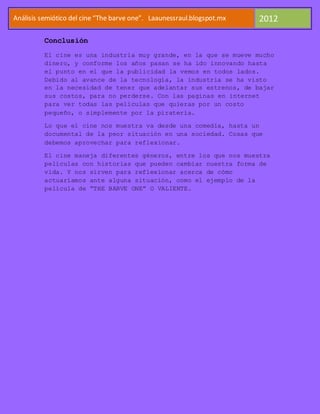 Análisis semiótico del cine “The barve one”. Laaunessraul.blogspot.mx   2012

          Conclusión
          El cine es una industria muy grande, en la que se mueve mucho
          dinero, y conforme los años pasan se ha ido innovando hasta
          el punto en el que la publicidad la vemos en todos lados.
          Debido al avance de la tecnología, la industria se ha visto
          en la necesidad de tener que adelantar sus estrenos, de bajar
          sus costos, para no perderse. Con las paginas en internet
          para ver todas las películas que quieras por un costo
          pequeño, o simplemente por la piratería.

          Lo que el cine nos muestra va desde una comedia, hasta un
          documental de la peor situación en una sociedad. Cosas que
          debemos aprovechar para reflexionar.

          El cine maneja diferentes géneros, entre los que nos muestra
          películas con historias que pueden cambiar nuestra forma de
          vida. Y nos sirven para reflexionar acerca de cómo
          actuaríamos ante alguna situación, como el ejemplo de la
          película de “THE BARVE ONE” O VALIENTE.
 