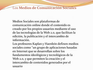 Los Medios de Comunicación Sociales


Medios Sociales son plataformas de
comunicación online donde el contenido es
creado por los propios usuarios mediante el uso
de las tecnologías de la Web 2.0, que facilitan la
edición, la publicación y el intercambio de
información.
Los profesores Kaplan y Haenlein definen medios
sociales como "un grupo de aplicaciones basadas
en Internet que se desarrollan sobre los
fundamentos ideológicos y tecnológicos de la
Web 2.0, y que permiten la creación y el
intercambio de contenidos generados por el
usuario
 