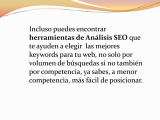 Incluso puedes encontrar
herramientas de Análisis SEO que
te ayuden a elegir las mejores
keywords para tu web, no solo por
volumen de búsquedas si no también
por competencia, ya sabes, a menor
competencia, más fácil de posicionar.
 