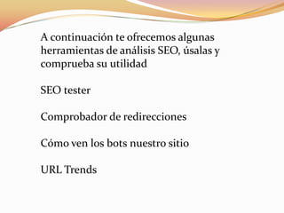A continuación te ofrecemos algunas
herramientas de análisis SEO, úsalas y
comprueba su utilidad

SEO tester

Comprobador de redirecciones

Cómo ven los bots nuestro sitio

URL Trends
 