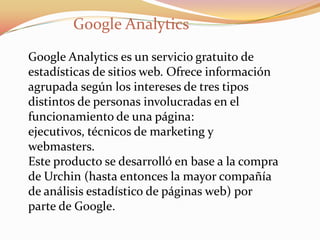 Google Analytics
Google Analytics es un servicio gratuito de
estadísticas de sitios web. Ofrece información
agrupada según los intereses de tres tipos
distintos de personas involucradas en el
funcionamiento de una página:
ejecutivos, técnicos de marketing y
webmasters.
Este producto se desarrolló en base a la compra
de Urchin (hasta entonces la mayor compañía
de análisis estadístico de páginas web) por
parte de Google.
 