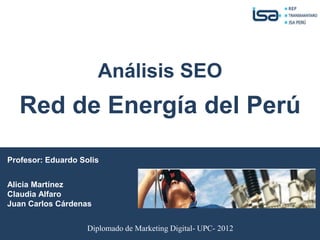 Análisis SEO
   Red de Energía del Perú

Profesor: Eduardo Solis


Alicia Martínez
Claudia Alfaro
Juan Carlos Cárdenas


                    Diplomado de Marketing Digital- UPC- 2012
 