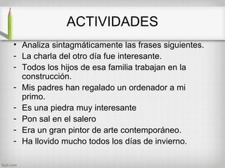 ACTIVIDADES
• Analiza sintagmáticamente las frases siguientes.
- La charla del otro día fue interesante.
- Todos los hijos de esa familia trabajan en la
  construcción.
- Mis padres han regalado un ordenador a mi
  primo.
- Es una piedra muy interesante
- Pon sal en el salero
- Era un gran pintor de arte contemporáneo.
- Ha llovido mucho todos los días de invierno.
 