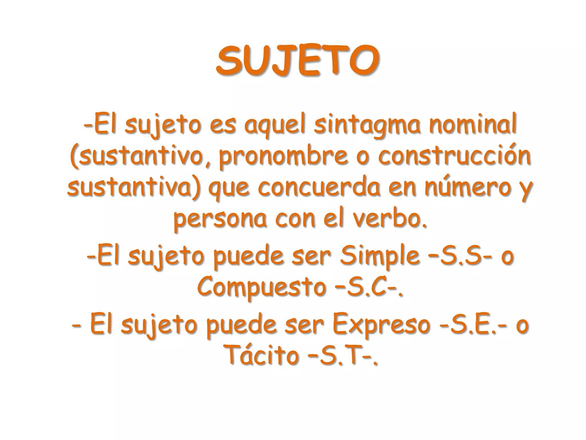 SUJETO
-El sujeto es aquel sintagma nominal
(sustantivo, pronombre o construcción
sustantiva) que concuerda en número y
persona con el verbo.
-El sujeto puede ser Simple –S.S- o
Compuesto –S.C-.
- El sujeto puede ser Expreso -S.E.- o
Tácito –S.T-.
