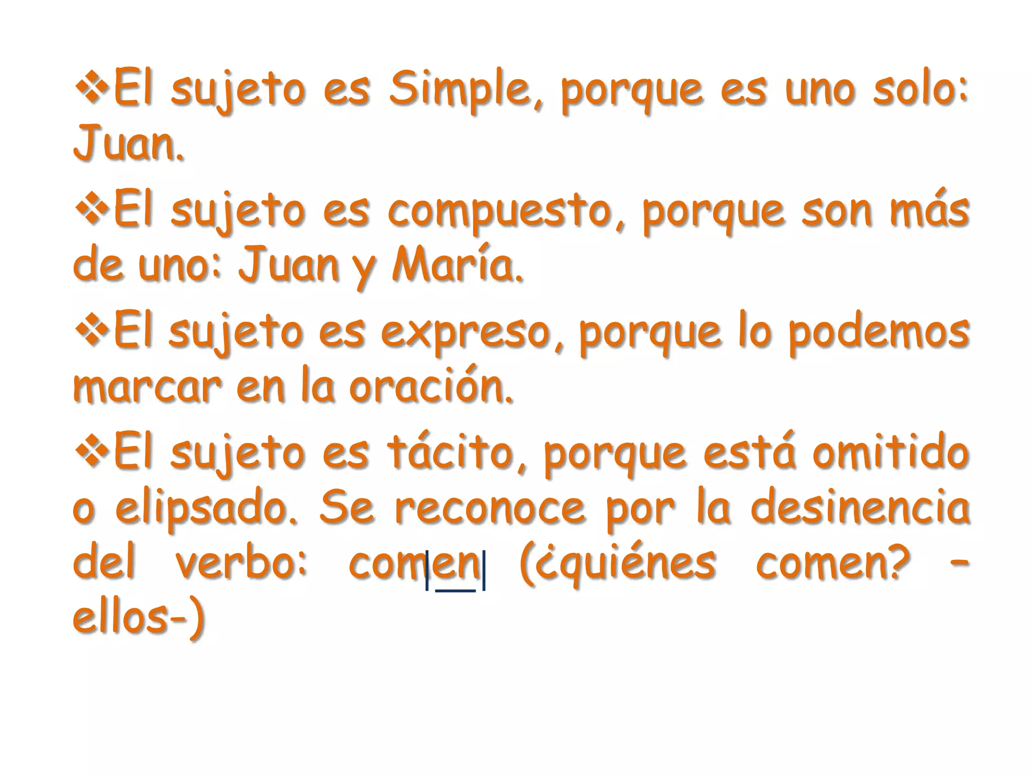 El sujeto es Simple, porque es uno solo:
Juan.
El sujeto es compuesto, porque son más
de uno: Juan y María.
El sujeto es expreso, porque lo podemos
marcar en la oración.
El sujeto es tácito, porque está omitido
o elipsado. Se reconoce por la desinencia
del verbo: comen (¿quiénes comen? –
ellos-)