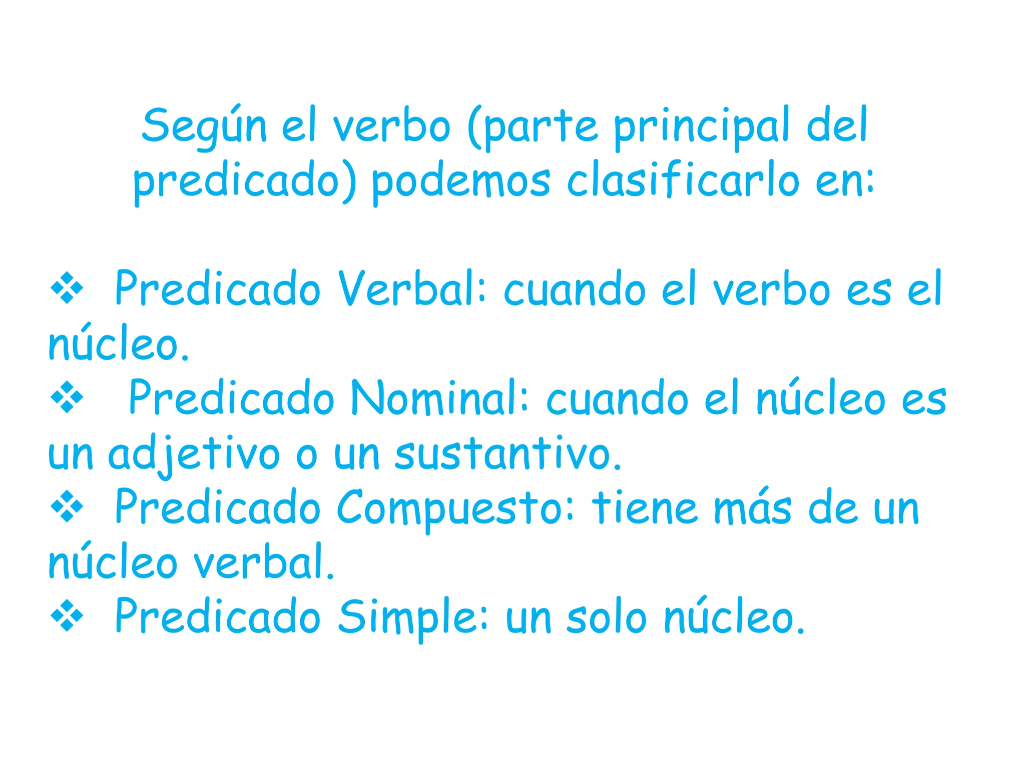 Según el verbo (parte principal del
predicado) podemos clasificarlo en:
Predicado Verbal: cuando el verbo es el
núcleo.
Predicado Nominal: cuando el núcleo es
un adjetivo o un sustantivo.
Predicado Compuesto: tiene más de un
núcleo verbal.
Predicado Simple: un solo núcleo.