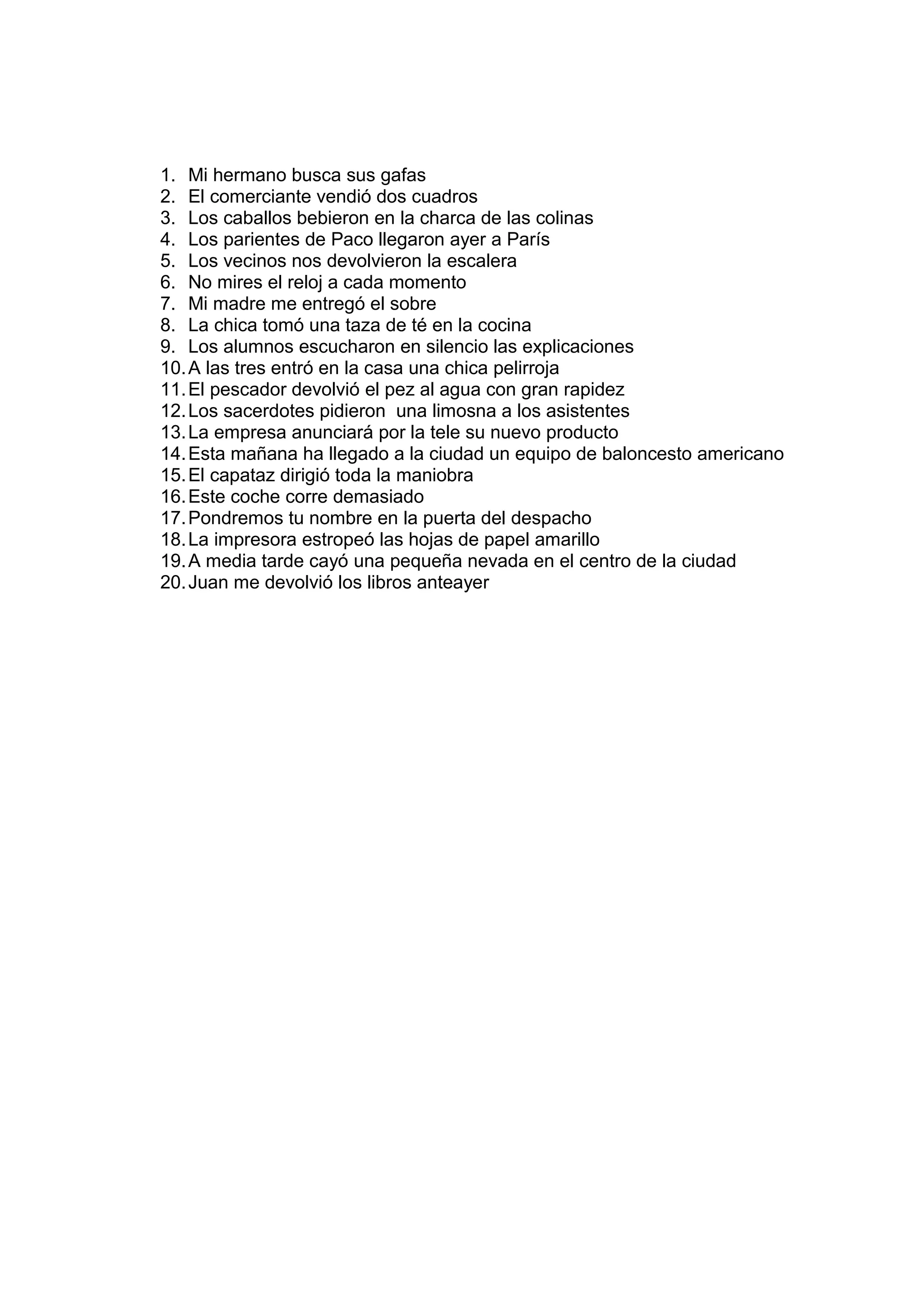 1. Mi hermano busca sus gafas
2. El comerciante vendió dos cuadros
3. Los caballos bebieron en la charca de las colinas
4. Los parientes de Paco llegaron ayer a París
5. Los vecinos nos devolvieron la escalera
6. No mires el reloj a cada momento
7. Mi madre me entregó el sobre
8. La chica tomó una taza de té en la cocina
9. Los alumnos escucharon en silencio las explicaciones
10. A las tres entró en la casa una chica pelirroja
11. El pescador devolvió el pez al agua con gran rapidez
12. Los sacerdotes pidieron una limosna a los asistentes
13. La empresa anunciará por la tele su nuevo producto
14. Esta mañana ha llegado a la ciudad un equipo de baloncesto americano
15. El capataz dirigió toda la maniobra
16. Este coche corre demasiado
17. Pondremos tu nombre en la puerta del despacho
18. La impresora estropeó las hojas de papel amarillo
19. A media tarde cayó una pequeña nevada en el centro de la ciudad
20. Juan me devolvió los libros anteayer