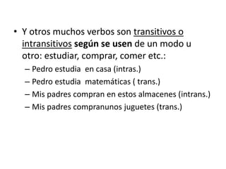 • Y otros muchos verbos son transitivos o
intransitivos según se usen de un modo u
otro: estudiar, comprar, comer etc.:
– Pedro estudia en casa (intras.)
– Pedro estudia matemáticas ( trans.)
– Mis padres compran en estos almacenes (intrans.)
– Mis padres compranunos juguetes (trans.)
 