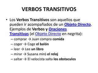 VERBOS TRANSITIVOS
• Los Verbos Transitivos son aquellos que
pueden ir acompañados de un Objeto Directo.
Ejemplos de Verbos y Oraciones
Transitivas (el Objeto Directo en negrita):
– comprar → Juan compra comida
– coger → Coge el balón
– leer → Lee un libro
– mirar → Susana miró el reloj
– saltar → El velocista salta los obstaculos
 