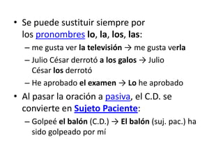 • Se puede sustituir siempre por
los pronombres lo, la, los, las:
– me gusta ver la televisión → me gusta verla
– Julio César derrotó a los galos → Julio
César los derrotó
– He aprobado el examen → Lo he aprobado
• Al pasar la oración a pasiva, el C.D. se
convierte en Sujeto Paciente:
– Golpeé el balón (C.D.) → El balón (suj. pac.) ha
sido golpeado por mí
 