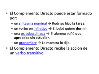 • El Complemento Directo puede estar formado
por:
– un sintagma nominal → Rodrigo hizo la tarea.
– un verbo en infinitivo → El bebé quiere dormir
– una or. subordinada → El alumno soñó que
aprobaba sin estudiar.
– un pronombre → La maestra lo dijo.
• El Complemento Directo recibe la acción de
un verbo transitivo.
 