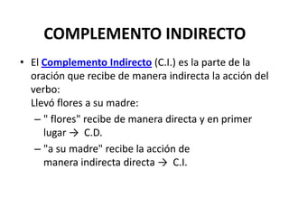 COMPLEMENTO INDIRECTO
• El Complemento Indirecto (C.I.) es la parte de la
oración que recibe de manera indirecta la acción del
verbo:
Llevó flores a su madre:
– " flores" recibe de manera directa y en primer
lugar → C.D.
– "a su madre" recibe la acción de
manera indirecta directa → C.I.
 