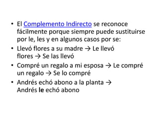 • El Complemento Indirecto se reconoce
fácilmente porque siempre puede sustituirse
por le, les y en algunos casos por se:
• Llevó flores a su madre → Le llevó
flores → Se las llevó
• Compré un regalo a mi esposa → Le compré
un regalo → Se lo compré
• Andrés echó abono a la planta →
Andrés le echó abono
 