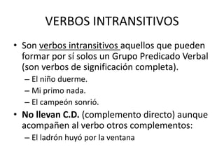 VERBOS INTRANSITIVOS
• Son verbos intransitivos aquellos que pueden
formar por sí solos un Grupo Predicado Verbal
(son verbos de significación completa).
– El niño duerme.
– Mi primo nada.
– El campeón sonrió.
• No llevan C.D. (complemento directo) aunque
acompañen al verbo otros complementos:
– El ladrón huyó por la ventana
 