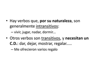 • Hay verbos que, por su naturaleza, son
generalmente intransitivos:
– vivir, jugar, nadar, dormir...
• Otros verbos son transitivos, y necesitan un
C.D.: dar, dejar, mostrar, regalar.....
– Me ofrecieron varios regalo
 