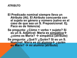 ATRIBUTO

El Predicado nominal siempre lleva un
Atributo (At). El Atributo concuerda con
el sujeto en género y número (salvo en el
caso de que sea un S. Preposicional: Ej.
Paco es de Valencia)
Se pregunta: ¿Cómo + verbo + sujeto? Si
es un S. Adjetival: María es simpática
¿cómo es María?  simpática (atributo)
Se pregunta: ¿Qué?/ ¿Quién? Si es un S.
Nominal: María es mi alumna ¿quién
es María?  mi alumna (atributo)

 