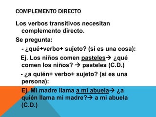 COMPLEMENTO DIRECTO
Los verbos transitivos necesitan
complemento directo.
Se pregunta:
- ¿qué+verbo+ sujeto? (si es una cosa):
Ej. Los niños comen pasteles ¿qué
comen los niños?  pasteles (C.D.)
- ¿a quién+ verbo+ sujeto? (si es una
persona):
Ej. Mi madre llama a mi abuela ¿a
quién llama mi madre? a mi abuela
(C.D.)

 