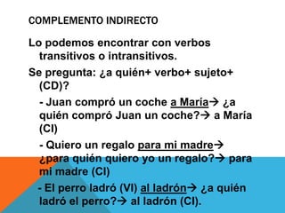 COMPLEMENTO INDIRECTO
Lo podemos encontrar con verbos
transitivos o intransitivos.
Se pregunta: ¿a quién+ verbo+ sujeto+
(CD)?
- Juan compró un coche a María ¿a
quién compró Juan un coche? a María
(CI)
- Quiero un regalo para mi madre
¿para quién quiero yo un regalo? para
mi madre (CI)
- El perro ladró (VI) al ladrón ¿a quién
ladró el perro? al ladrón (CI).

 