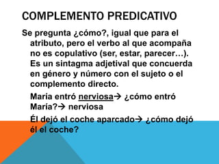 COMPLEMENTO PREDICATIVO
Se pregunta ¿cómo?, igual que para el
atributo, pero el verbo al que acompaña
no es copulativo (ser, estar, parecer…).
Es un sintagma adjetival que concuerda
en género y número con el sujeto o el
complemento directo.
María entró nerviosa ¿cómo entró
María? nerviosa
Él dejó el coche aparcado ¿cómo dejó
él el coche?

 