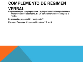 COMPLEMENTO DE RÉGIMEN
VERBAL

Empieza siempre por preposición. La preposición varía según el verbo
transitivo al que acompañe. Es un complemento necesario para el
verbo.
Se pregunta ¿preposición + qué/ quién?
Ejemplo: Pienso en ti ¿en quién pienso? en ti

 