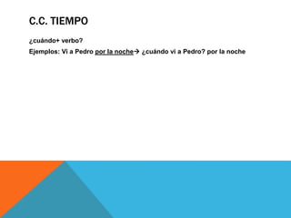 C.C. TIEMPO
¿cuándo+ verbo?
Ejemplos: Vi a Pedro por la noche ¿cuándo vi a Pedro? por la noche

 