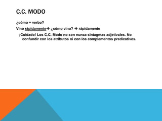 C.C. MODO
¿cómo + verbo?
Vino rápidamente ¿cómo vino?  rápidamente
¡Cuidado! Los C.C. Modo no son nunca sintagmas adjetivales. No
confundir con los atributos ni con los complementos predicativos.

 