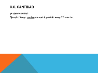 C.C. CANTIDAD
¿Cuánto + verbo?
Ejemplo: Vengo mucho por aquí ¿cuánto vengo? mucho

 