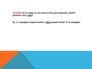¡Cuidado! Si el sujeto es una cosa no hay que preguntar ¿Quién/
quienes? sino ¿qué?
Ej.: La cabalgata empezó tarde ¿Qué empezó tarde?  la cabalgata

 