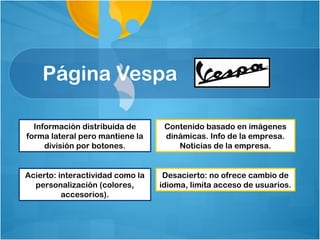 Página Vespa

  Información distribuida de       Contenido basado en imágenes
forma lateral pero mantiene la     dinámicas. Info de la empresa.
     división por botones.            Noticias de la empresa.


Acierto: interactividad como la    Desacierto: no ofrece cambio de
  personalización (colores,       idioma, limita acceso de usuarios.
          accesorios).
 