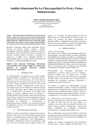 Análisis Situacional De La Ciberseguridad En Perú y Países
Sudamericanos.
Mario Alejandro Huaypuna Cjuno
Escuela Profesional de Ingeniería de Sistemas
Universidad Nacional de San Agustín
Arequipa, Perú
marhcada77@gmail.com
Abstract. - This paper gathers information current and relevant
articles, reports, news and events by experts and specialized
analysis andresearch companies all over the state governments,
public and private companies and citizens it is generally reports
in the fieldof cyber security or cyber security, with special focus
on countries in South America andamong them mainly to Peru.
Resumen.- El presente trabajo reúne información actual y
relevante de artículos, reportes, noticias e informes
especializados hechos por expertos y compañías de análisis e
investigación, todo sobre el estado en el que se encuentra los
gobiernos, empresas público y privadas y ciudadanos en
general en el ámbito de la seguridad cibernética o
ciberseguridad, dando un enfoque especial sobre países de
Sudamérica y entre ellos principalmente a Perú.
Palabras claves: Amenazas, Ciberataques, Ciberespacio,
Ciberseguridad, Cibercriminal, Equipo de respuesta ante
incidentes de seguridad cibernética (CSIRT),
Infraestructura crítica (IC).
I. INTRODUCCIÓN
La ciberseguridad es un elemento que ha venido tomando
importancia desde la aparición de las amenazas, ataques o
crímenes a través del ciberespacio, las cuales han ido
acrecentándose con el tiempo y por el mayor uso que se le da
al Internet. Ahora hay muchos casos en los que se roba
información ha usuarios y organizaciones, sin que estos se
hayan dado cuenta, o que se infiltren en sistemas de cómputo
con el fin de sabotearlo y afectar a millones de usuarios. Por
eso en muchas partes del mundo ven necesario tomar
medidas al respecto, partiendo desde los gobiernos y
entidades públicas, hasta aquellos usuarios de la internet, con
el fin de frenar y disminuir la ola de inseguridad en todos los
ámbitos donde se haga presente el uso de redes de cómputo,
tecnologías de información y comunicaciones e
Infraestructura critica en general, y así evitar poner en riesgo
la seguridad de un país y a las organizaciones, entidades y
usuarios en general.
II. TRABAJOS RELACIONADOS
Trabajos al respecto se han hecho a lo largo del año pasado y
presente como es el caso de la PwC (España) quienes junto a
expertos y especialistas han recogido la opinión e ideas de
varias empresas e instituciones, sobre ciberseguridad y
ciberdefensa, analizando la situación en presentaba en cada
caso. Otro de los reportes que ha tomado la mira de los
expertos, es el Informe de ciberseguridad del 2016 del
Observatorio de la Ciberseguridad en América Latina y el
Caribe, una iniciativa del Banco Interamericano de
Desarrollo (BID) y la Organización de Estados Americanos
(OEA) quienes han realizado un estudio de la realidad vivida
en gran mayoría de países de Sudamérica y el Caribe.
III. CIBERSEGURIDAD
A. Que es ciberseguridad
Hoy muchos de los gobiernos han promulgado políticas de
ciberseguridad, y de seguro habrán encontrado dificultades
para identificar los conceptos, los límites y los perímetros de
los asuntos a abordar. Ciberseguridad concierne a actividades
orientadas a responder frente a amenazas. Esto se hace más
complejo por el uso de tecnologías e Internet. Si hablamos de
ciberseguridad hablamos de ataques, de entender quién nos
ataca y el porqué de ello, así también de las tecnologías
involucradas, y este último en mayor medida. [2]
Ciberseguridad está relacionado directamente al
ciberespacio, un entorno virtual en la que se agrupan y
relacionan usuarios para ver páginas web, o realizar
llamadas, usar el servicio de correo electrónico, o hasta mirar
televisión online, y que además, hoy es el medio donde se
desarrollan las actividades económicas, productivas y
sociales de las naciones actuales. [1]
En resumen se entiende por Ciberseguridad, como un
conjunto de herramientas, políticas, conceptos de seguridad,
salvaguardas de seguridad, directrices, métodos de gestión de
riesgos, acciones, formación, prácticas idóneas, seguros y
tecnologías que pueden utilizarse para proteger los activos de
la organización y a los usuarios en el ciberespacio. [5, 10]
B. El ciberespacio, nuevo campo de batalla.
Según [5], el ciberespacio se presenta como un nuevo campo
de batalla del siglo XXI, que no posee límites y es
asimétrico. Se muestra como una colección de recursos que
incluye Estados, negocios, organizaciones y personas los
cuales competirán por controlarlo conduciendo
inevitablemente a conflictos (ciberconflictos). [5]
Hoy los delincuentes buscan ganancia ilegal, de modo que
secuestran una parte del ciberespacio, [5] por ejemplo está el
caso del ciber lavado, un nuevo enfoque de ocultamiento de
acciones criminales [11].
También, los servicios de inteligencia buscan información
útil para atacar a partes enemigas del ciberespacio y así
 