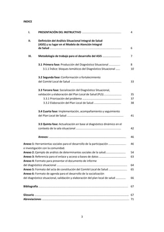 INDICE

I.

PRESENTACIÓN DEL INSTRUCTIVO ………………………………………………..

4

II.

Definición del Análisis Situacional Integral de Salud
(ASIS) y su lugar en el Modelo de Atención Integral
de Salud ………………………………………………………………………………………….

6

Metodología de trabajo para el desarrollo del ASIS ……………………..

7

3.1 Primera fase: Producción del Diagnóstico Situacional …………….
3.1.1 Índice: bloques temáticos del Diagnóstico Situacional ……

8
10

3.2 Segunda fase: Conformación o fortalecimiento
del Comité Local de Salud ……………………………………………………………….

33

3.3 Tercera fase: Socialización del Diagnóstico Situacional,
validación y elaboración del Plan Local de Salud (PLS) …………………….
3.3.1 Priorización del problema ………………………………………………..
3.3.2 Elaboración del Plan Local de Salud …………………………………

35
37
38

3.4 Cuarta fase: Implementación, acompañamiento y seguimiento
del Plan Local de Salud ………………………………………………………………………

41

3.5 Quinta fase: Actualización en base al diagnóstico dinámico en el
contexto de la sala situacional ...........................................................

42

Anexos: ………………………………………………………………………………………………..

46

III.

Anexo 1: Herramientas sociales para el desarrollo de la participación …………………….
e investigación con la comunidad.
Anexo 2: Ejemplo de análisis de determinantes sociales de la salud………………………..
Anexo 3: Referencia para el enlace y acceso a bases de datos …………………………………
Anexo 4: Formato para presentar el documento de informe
del diagnóstico situacional ………………………………………………………………………………………..
Anexo 5: Formato del acta de constitución del Comité Local de Salud ……………………..
Anexo 6: Formato de agenda para el desarrollo de la socialización
del diagnóstico situacional, validación y elaboración del plan local de salud .............

46
54
63
64
65
66

Bibliografía ……………………………………………………………………………………………………………….. 67
Glosario ……………………………………………………………………………………………………………………… 67
Abreviaciones …………………………………………………………………………………………………………….. 71

3

 