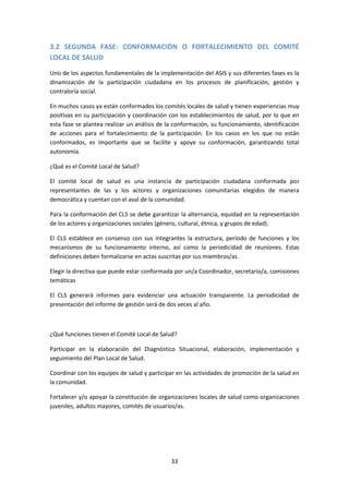 3.2 SEGUNDA FASE: CONFORMACIÓN O FORTALECIMIENTO DEL COMITÉ
LOCAL DE SALUD
Uno de los aspectos fundamentales de la implementación del ASIS y sus diferentes fases es la
dinamización de la participación ciudadana en los procesos de planificación, gestión y
contraloría social.
En muchos casos ya están conformados los comités locales de salud y tienen experiencias muy
positivas en su participación y coordinación con los establecimientos de salud, por lo que en
esta fase se plantea realizar un análisis de la conformación, su funcionamiento, identificación
de acciones para el fortalecimiento de la participación. En los casos en los que no están
conformados, es importante que se facilite y apoye su conformación, garantizando total
autonomía.
¿Qué es el Comité Local de Salud?
El comité local de salud es una instancia de participación ciudadana conformada por
representantes de las y los actores y organizaciones comunitarias elegidos de manera
democrática y cuentan con el aval de la comunidad.
Para la conformación del CLS se debe garantizar la alternancia, equidad en la representación
de los actores y organizaciones sociales (género, cultural, étnica, y grupos de edad).
El CLS establece en consenso con sus integrantes la estructura, período de funciones y los
mecanismos de su funcionamiento interno, así como la periodicidad de reuniones. Estas
definiciones deben formalizarse en actas suscritas por sus miembros/as.
Elegir la directiva que puede estar conformada por un/a Coordinador, secretario/a, comisiones
temáticas
El CLS generará informes para evidenciar una actuación transparente. La periodicidad de
presentación del informe de gestión será de dos veces al año.

¿Qué funciones tienen el Comité Local de Salud?
Participar en la elaboración del Diagnóstico Situacional, elaboración, implementación y
seguimiento del Plan Local de Salud.
Coordinar con los equipos de salud y participar en las actividades de promoción de la salud en
la comunidad.
Fortalecer y/o apoyar la constitución de organizaciones locales de salud como organizaciones
juveniles, adultos mayores, comités de usuarios/as.

33

 